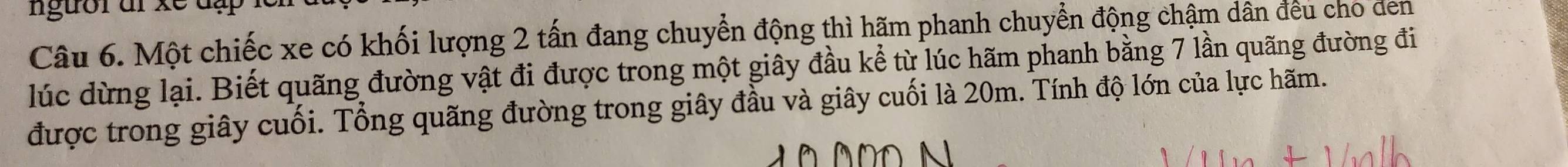 ngưồrdr xe đạ 
Câu 6. Một chiếc xe có khối lượng 2 tấn đang chuyển động thì hãm phanh chuyển động chậm dân đều cho den 
lúc dừng lại. Biết quãng đường vật đi được trong một giây đầu kể từ lúc hãm phanh bằng 7 lần quãng đường đi 
được trong giây cuối. Tổng quãng đường trong giây đầu và giây cuối là 20m. Tính độ lớn của lực hãm.