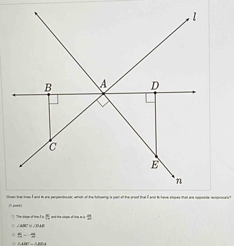 Given that lines I and 1are perpendicular, which of the following is part of the proof that I and % have slopes that are opposite reciprocals?
(1 point)
The slope of line is  BC/CA  and the slope of line r is  DE/AD 
∠ ABC≌ ∠ DAE
 BC/CA =- DE/AD 
。 △ ABCsim △ EDA