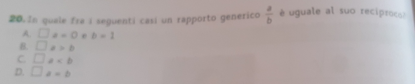 In quale fra i seguenti casi un rapporto generico  a/b  é uguale al suo reciproco?
A. □ a=0 0 b=1
B. □ a>b
C □ a
D. □ a=b