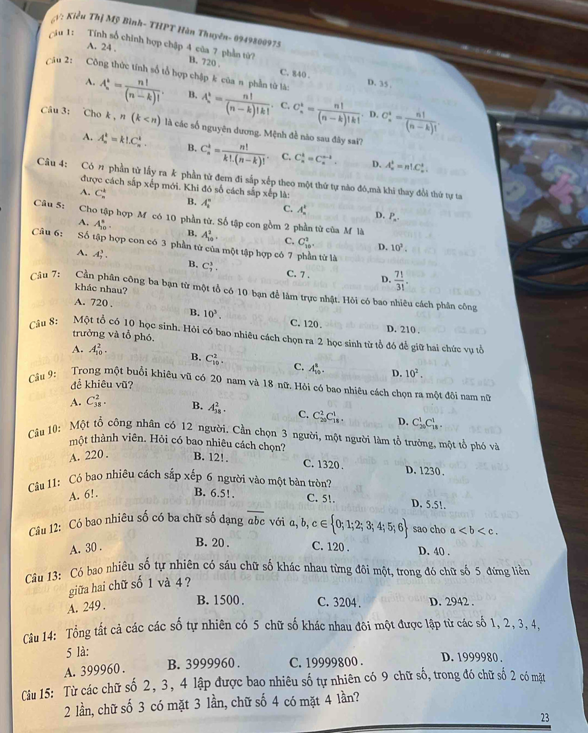 V: Kiểu Thị Mỹ Bình- THPT Hàn Thuyên- 0949800975
Câu 1: Tính số chỉnh hợp chập 4 của 7 phần tử?
A. 24 .
B. 720 . C. 840 . D. 35 .
Câu 2:  Công thức tính số tổ hợp chập k của n phần tử là:
A. A_n^(k=frac n!)(n-k)!. B. A_n^(k=frac n!)(n-k)!k!. C. C_n^(k=frac n!)(n-k)!k!. C_n^(i=frac n!)(n-k)!.
D.
Câu 3: Cho k , n(k là các số nguyên dương. Mệnh đề nào sau đây sai?
A. A_n^(k=k!.C_n^k. B. C_n^k=frac n!)k!.(n-k)!. C. C_n^(k=C_n^(n-k). A_n^k=n!.C_n^k.
D.
Câu 4: Có n phần tử lấy ra k phần tử đem đi sắp xếp theo một thứ tự nào đó,mà khi thay đổi thứ tự ta
được cách sắp xếp mới. Khi đó số cách sắp xếp là:
A. C_n^k
B. A_k^n
C. A_n^k D. P_n).
Câu 5: Cho tập hợp M có 10 phần tử. Số tập con gồm 2 phần tử của M là
A. A_(10)^8.
B. A_(10)^2.
C. C_(10)^2.
Câu 6: Số tập hợp con có 3 phần tử của một tập hợp có 7 phần tử là
D. 10^2.
A. A_7^(3. B. C_7^3.
C. 7 . D. frac 7!)3!.
khác nhau?
Câu 7: Cần phân công ba bạn từ một tổ có 10 bạn để làm trực nhật. Hỏi có bao nhiêu cách phân công
B. 10^3.
A. 720 . C. 120. D. 210 .
trưởng và tổ phó.
Câu 8: Một tổ có 10 học sinh. Hỏi có bao nhiêu cách chọn ra 2 học sinh từ tổ đó để giữ hai chức vụ tổ
A. A_(10)^2.
B. C_(10)^2.
C. A_(10)^8.
D. 10^2.
để khiêu vũ?
Câu 9: Trong một buổi khiêu vũ có 20 nam và 18 nữ. Hỏi có bao nhiêu cách chọn ra một đôi nam nữ
A. C_(38)^2.
B. A_(38)^2.
C. C_(20)^2C_(18)^1.
D. C_(20)^1C_(18)^1.
Câu 10: Một tổ công nhân có 12 người. Cần chọn 3 người, một người làm tổ trưởng, một tổ phó và
tmột thành viên. Hỏi có bao nhiêu cách chọn?
A. 220 . B. 12!. C. 1320. D. 1230 .
Câu 11: Có bao nhiêu cách sắp xếp 6 người vào một bàn tròn?
A. 6!. B. 6.5!.
C. 51. D. 5.5!.
Câu 12: Có bao nhiêu số có ba chữ số dạng overline abc với a,b,c∈  0;1;2;3;4;5;6 sao cho a
B. 20 .
A. 30 . C. 120 . D. 40 .
Câu 13: Có bao nhiêu số tự nhiên có sáu chữ số khác nhau từng đôi một, trong đó chữ số 5 đứng liền
giữa hai chữ số 1 và 4 ?
A. 249 .
B. 1500 . C. 3204 . D. 2942 .
Câu 14: Tổng tất cả các các số tự nhiên có 5 chữ số khác nhau đôi một được lập từ các số 1, 2, 3, 4,
5 là:
A. 399960 . B. 3999960 . C. 19999800 .
D. 1999980 .
Câu 15: Từ các chữ số 2, 3, 4 lập được bao nhiêu số tự nhiên có 9 chữ số, trong đó chữ số 2 có mặt
2 lần, chữ số 3 có mặt 3 lần, chữ số 4 có mặt 4 lần?
23