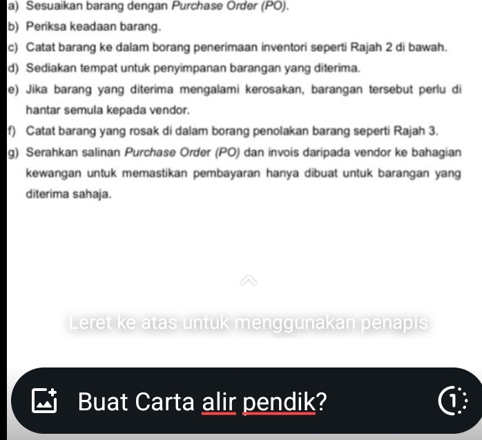 Sesuaikan barang dengan Purchase Order (PO). 
b) Periksa keadaan barang. 
c) Catat barang ke dalam borang penerimaan inventori seperti Rajah 2 di bawah. 
d) Sediakan tempat untuk penyimpanan barangan yang diterima. 
e) Jika barang yang diterima mengalami kerosakan, barangan tersebut perlu di 
hantar semula kepada vendor. 
f) Catat barang yang rosak di dalam borang penolakan barang seperti Rajah 3. 
g) Serahkan salinan Purchase Order (PO) dan invois daripada vendor ke bahagian 
kewangan untuk memastikan pembayaran hanya dibuat untuk barangan yang 
diterima sahaja. 
Leret ke atas untuk menggunakan penapis 
Buat Carta alir pendik? ①