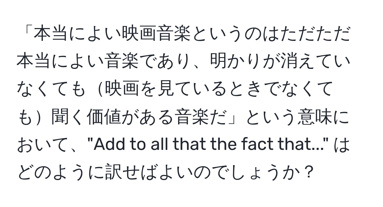 「本当によい映画音楽というのはただただ本当によい音楽であり、明かりが消えていなくても映画を見ているときでなくても聞く価値がある音楽だ」という意味において、"Add to all that the fact that..." はどのように訳せばよいのでしょうか？