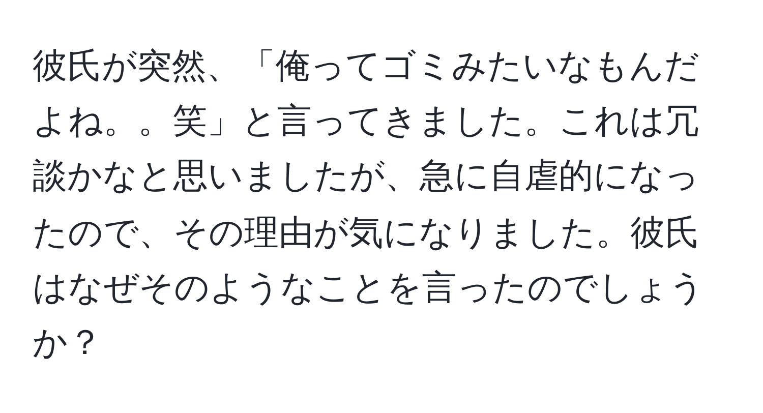 彼氏が突然、「俺ってゴミみたいなもんだよね。。笑」と言ってきました。これは冗談かなと思いましたが、急に自虐的になったので、その理由が気になりました。彼氏はなぜそのようなことを言ったのでしょうか？