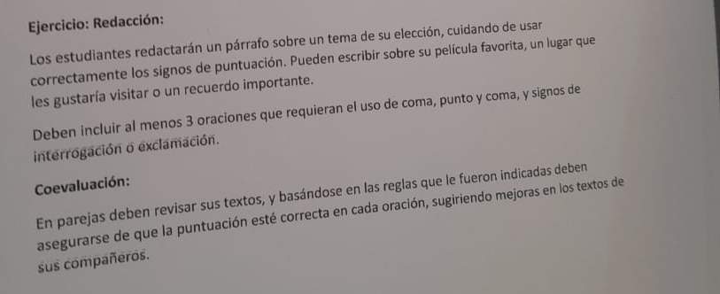 Redacción: 
Los estudiantes redactarán un párrafo sobre un tema de su elección, cuidando de usar 
correctamente los signos de puntuación. Pueden escribir sobre su película favorita, un lugar que 
les gustaría visitar o un recuerdo importante. 
Deben incluir al menos 3 oraciones que requieran el uso de coma, punto y coma, y signos de 
interrogación o exclamación. 
Coevaluación: 
En parejas deben revisar sus textos, y basándose en las reglas que le fueron indicadas deben 
asegurarse de que la puntuación esté correcta en cada oración, sugiriendo mejoras en los textos de 
sus compañeros.