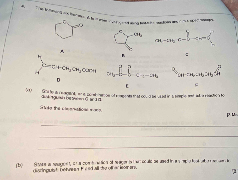 The following six isomers, A to F were investigated using test-tube reactions and n.m.r. spectroscopy.
B
O_CH-CH_2CH_2CH_2CHO
F □ 
(a) State a reagent, or a combination of reagents that could be used in a simple test-tube reaction to
distinguish between C and D.
State the observations made.
[3 Ma
_
_
_
(b) State a reagent, or a combination of reagents that could be used in a simple test-tube reaction to
distinguish between F and all the other isomers.
[2