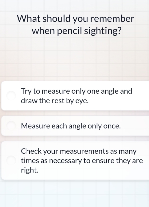 What should you remember
when pencil sighting?
Try to measure only one angle and
draw the rest by eye.
Measure each angle only once.
Check your measurements as many
times as necessary to ensure they are
right.