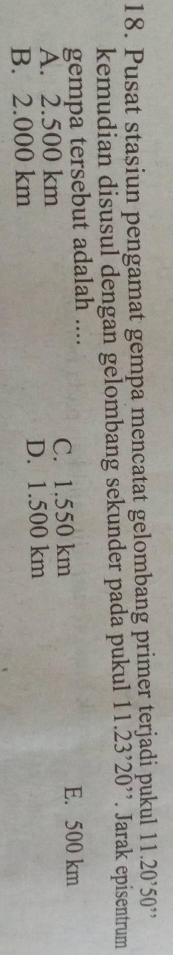 Pusat stasiun pengamat gempa mencatat gelombang primer terjadi pukul 11.20^,50^(,,)
kemudian disusul dengan gelombang sekunder pada pukul 11.23^,20 '. Jarak episentrum
gempa tersebut adalah ....
E. 500 km
A. 2.500 km
C. 1.550 km
B. 2.000 km
D. 1.500 km