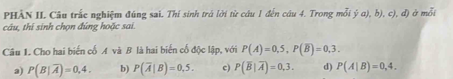 PHÀN II. Câu trắc nghiệm đúng sai. Thí sinh trá lời từ câu 1 đến câu 4. Trong mỗi ý a), b), c), d) ở mỗi
câu, thí sinh chọn đúng hoặc sai.
Câu 1. Cho hai biến cố A và B là hai biến cố độc lập, với P(A)=0,5, P(overline B)=0,3.
a) P(B|overline A)=0,4. b) P(overline A|B)=0,5. c) P(overline B|overline A)=0,3. d) P(A|B)=0,4.