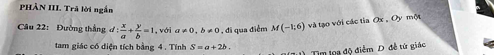 PHÀN III. Trả lời ngắn 
Câu 22: Đường thẳng d: x/a + y/b =1 , với a!= 0, b!= 0 , đi qua điểm M(-1;6) và tạo với các tia Ox , Oy một 
tam giác có diện tích bằng 4. Tính S=a+2b. 
Tìm tọa độ điểm D đề tứ giác