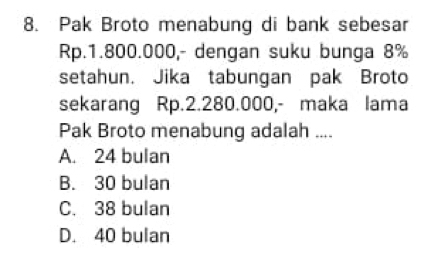 Pak Broto menabung di bank sebesar
Rp.1.800.000,- dengan suku bunga 8%
setahun. Jika tabungan pak Broto
sekarang Rp.2.280.000,- maka lama
Pak Broto menabung adalah ....
A. 24 bulan
B. 30 bulan
C. 38 bulan
D. 40 bulan