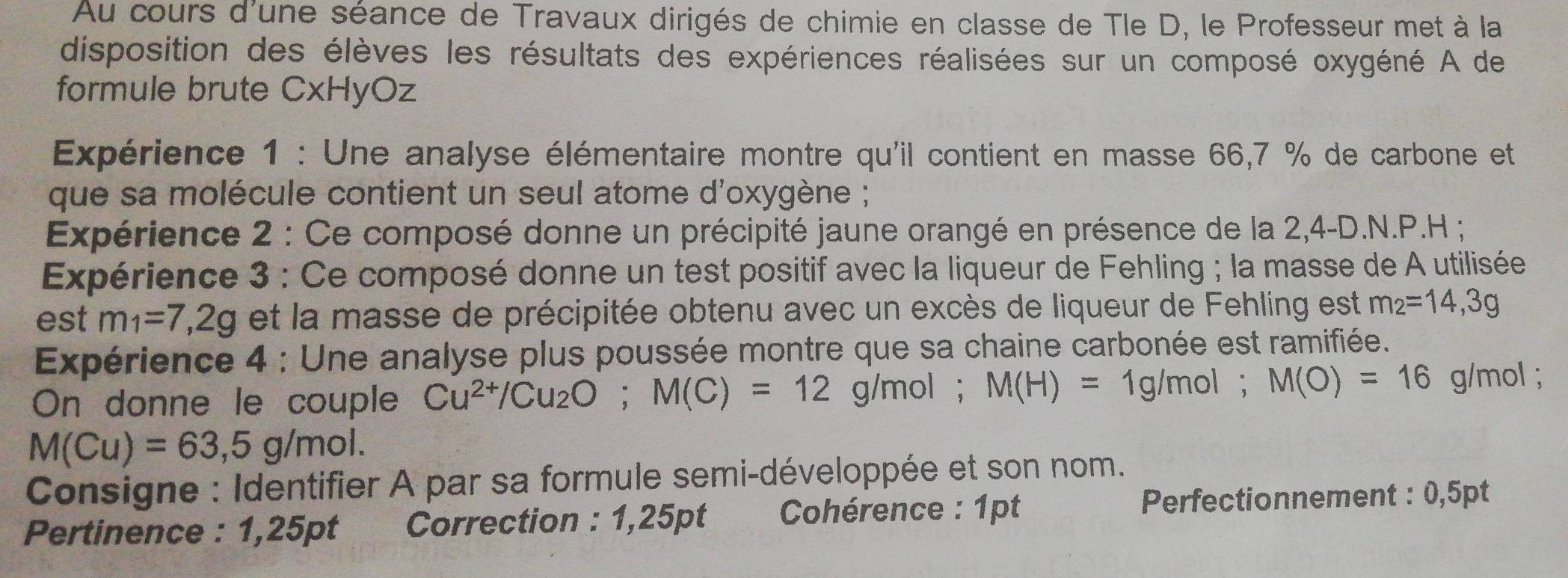 Au cours d'une séance de Travaux dirigés de chimie en classe de Tle D, le Professeur met à la 
disposition des élèves les résultats des expériences réalisées sur un composé oxygéné A de 
formule brute CxHyOz 
Expérience 1 : Une analyse élémentaire montre qu'il contient en masse 66,7 % de carbone et 
que sa molécule contient un seul atome d'oxygène ; 
Expérience 2 : Ce composé donne un précipité jaune orangé en présence de la 2,4-D.N.P.H ; 
Expérience 3 : Ce composé donne un test positif avec la liqueur de Fehling ; la masse de A utilisée 
est m_1=7,2g et la masse de précipitée obtenu avec un excès de liqueur de Fehling est m_2=14,3g
Expérience 4 : Une analyse plus poussée montre que sa chaine carbonée est ramifiée. 
On donne le couple Cu^(2+)/Cu_2O; M(C)=12g/mol; M(H)=1g/mol; M(O)=16 g/mol;
M(Cu)=63,5g/mol. 
Consigne : Identifier A par sa formule semi-développée et son nom. 
Pertinence : 1,25pt Correction : 1,25pt Cohérence : 1pt Perfectionnement : 0,5pt