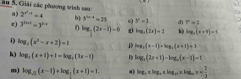 Giải các phương trình sau: 
a) 2^(x^2)+1=4 b) 5^(2x-4)=25 c) 5^x=3. d) 7^x=2
e) 3^(2x+1)=3^(2-x) f) log _ 1/2 (2x-1)=0 g) log _3(2x)=2 h) log _2(x+9)=5
i) log _2(x^2-x+2)=1
j) log _2(x-1)+log _2(x+1)=3
k) log _2(x+1)+1=log _2(3x-1)
1) log _3(2x+1)-log _3(x-1)=1
m) log _sqrt(2)(x-1)+log _ 1/2 (x+1)=1. n) log _3x.log _9x.log _27x.log _81x= 2/3 