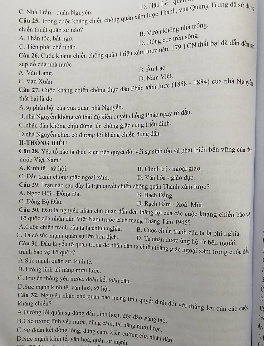 D. Hậu Lê - quản
C. Nhà Trần - quân Nguyên.
Câu 25. Trong cuộc kháng chiến chống quân xâm lược Thanh, vua Quang Trung đã sử dụng
chiến thuật quân sự nào?
B. Vườn không nhà trống.
A. Thần tốc, bất ngờ.
D. Đóng cọc trên sông.
C. Tiên phát chế nhân.
Câu 26. Cuộc kháng chiến chống quân Triệu xâm lược năm 179 TCN thất bại đã dẫn đến sự
sụp đồ của nhà nước
A. Văn Lang.
B. Âu Lạc.
C. Vạn Xuân.
D. Nam Việt.
Câu 27. Cuộc kháng chiến chống thực dân Pháp xâm lược (1858 - 1884) của nhà Nguyễm
thất bại là do
A.sự phản bội của vua quan nhà Nguyễn.
B.nhà Nguyễn không có thái độ kiên quyết chống Pháp ngay từ đầu.
C.nhân dân không chịu đứng lên chống giặc cùng triều đình.
D.nhà Nguyễn chưa có đường lối kháng chiến đúng đắn.
I-THÔNG HIÈu
Câu 28. Yếu tố nào là điều kiện tiên quyết đối với sự sinh tồn và phát triển bền vững của đất
nước Việt Nam?
A. Kinh tế - xã hội.  B. Chính trị - ngoại giao.
C. Đấu tranh chống giặc ngoại xâm. D. Văn hóa - giáo dục.
Câu 29. Trận nào sau đây là trận quyết chiến chống quân Thanh xâm lược?
A. Ngọc Hồi - Đống Đa. B. Bạch Đằng.
C. Đông Bộ Đầu. D. Rạch Gầm - Xoài Mút.
Câu 30. Đâu là nguyên nhân chủ quan dẫn đến thắng lợi của các cuộc kháng chiến bảo vệ
Tổ quốc của nhân dân Việt Nam trước cách mạng Tháng Tám 1945?
A.Cuộc chiến tranh của ta là chính nghĩa. B. Cuộc chiến tranh của ta là phi nghĩa.
C. Ta có sức mạnh quân sự lớn hơn địch. D. Ta nhận được ủng hộ từ bên ngoài.
Câu 31. Đâu là yếu tố quan trọng để nhân dân ta chiến thắng giặc ngoại xâm trong cuộc đầu
tranh bảo vệ Tổ quốc?
A.Sức mạnh quân sự, kinh tế.
B. Tướng lĩnh tài năng mưu lược.
C.Truyền thống yêu nước, đoàn kết toàn dân.
D.Sức mạnh kinh tế, văn hoá, xã hội.
C
D
Câu 32. Nguyên nhân chủ quan nào mang tính quyết định đối với thắng lợi của các cuộc C
kháng chiến?
A.Đường lối quân sự đúng đấn ,linh hoạt, độc đáo ,sáng tạo.
tran
B.Các tướng lĩnh yêu nước, dũng cảm, tài năng mưu lược.
dựa
C.Sự đoàn kết đồng lòng, dũng cảm, kiên cường của nhân dân.   
A I
D.Sức mạnh kinh tế, văn hoá, quân sự mạnh.