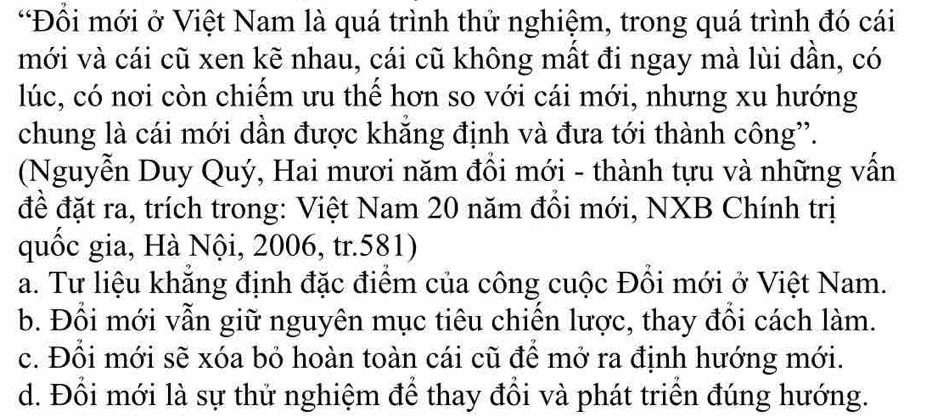 Đổi mới ở Việt Nam là quá trình thử nghiệm, trong quá trình đó cái
mới và cái cũ xen kẽ nhau, cái cũ không mất đi ngay mà lùi dần, có
lúc, có nơi còn chiếm ưu thế hơn so với cái mới, nhưng xu hướng
chung là cái mới dần được khăng định và đưa tới thành công”.
(Nguyễn Duy Quý, Hai mươi năm đổi mới - thành tựu và những vấn
đề đặt ra, trích trong: Việt Nam 20 năm đồi mới, NXB Chính trị
quốc gia, Hà Nội, 2006, tr.581)
a. Tư liệu khẳng định đặc điểm của công cuộc Đổi mới ở Việt Nam.
b. Đổi mới vẫn giữ nguyên mục tiêu chiến lược, thay đồi cách làm.
c. Đổi mới sẽ xóa bỏ hoàn toàn cái cũ để mở ra định hướng mới.
d. Đồi mới là sự thử nghiệm để thay đồi và phát triển đúng hướng.