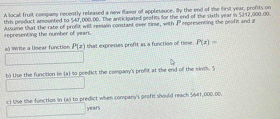 A local fruit company recently released a new flavor of applesauce. By the end of the first year, profits on 
this product amounted to $47,000.00. The anticipated profits for the end of the sixth year is $212,000.00. 
Assume that the rate of profit will remain constant over time, with P representing the profit and x
representing the number of years. 
a) Write a linear function P(x) that expresses profit as a function of time. P(x)=
b) Use the function in (a) to predict the company's profit at the end of the ninth. $
c) Use the function in (a) to predict when company's profit should reach $641,000.00.
years