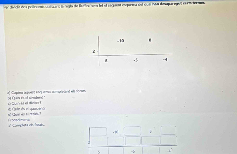 Per dividir dos polinomis utilitzant la regla de Ruffini hem fet el següent esquema del qual han desaparegut certs termes:
-10 8
2
5 -5 -4
a) Copieu aquest esquema completant els forats. 
b) Quin és el dividend? 
c) Quin és el divisor? 
d) Quin és el quocient? 
e) Quin és el residu? 
Procediment: 
a) Completa els forats.
beginarrayr □ &-10&□ &8&□  2&□ &□ &□ &□  5&-45endarray