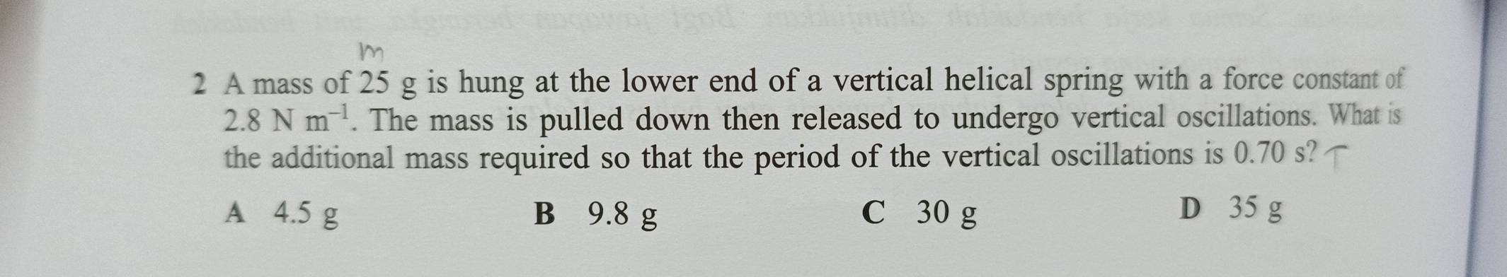 m
2 A mass of 25 g is hung at the lower end of a vertical helical spring with a force constant of
2.8Nm^(-1). The mass is pulled down then released to undergo vertical oscillations. What is
the additional mass required so that the period of the vertical oscillations is 0.70 s?
A 4.5 g B 9.8 g C 30 g D 35 g