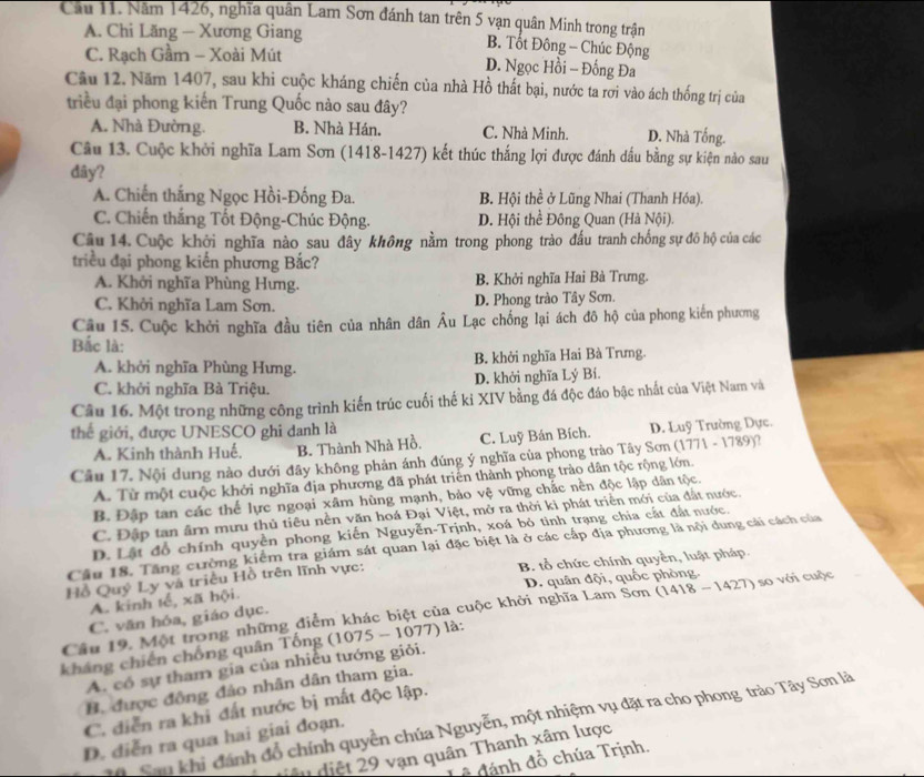 Cầu 11. Năm 1426, nghĩa quân Lam Sơn đánh tan trên 5 vạn quân Minh trong trận
A. Chi Lăng — Xương Giang B. Tốt Đông - Chúc Động
C. Rạch Gầm - Xoài Mút D. Ngọc Hồi - Đống Đa
Câu 12. Năm 1407, sau khi cuộc kháng chiến của nhà Hồ thất bại, nước ta rơi vào ách thống trị của
triều đại phong kiến Trung Quốc nào sau đây?
A. Nhà Đường. B. Nhà Hán. C. Nhà Minh. D. Nhà Tống.
Câu 13. Cuộc khởi nghĩa Lam Sơn (1418-1427) kết thúc thắng lợi được đánh dấu bằng sự kiện nào sau
dây?
A. Chiến thắng Ngọc Hồi-Đống Đa. B. Hội thề ở Lũng Nhai (Thanh Hóa).
C. Chiến thắng Tốt Động-Chúc Động. D. Hội thể Đông Quan (Hà Nội).
Câu 14. Cuộc khởi nghĩa nào sau đây không nằm trong phong trào đấu tranh chống sự đô hộ của các
triều đại phong kiến phương Bắc?
A. Khởi nghĩa Phùng Hưng. B. Khởi nghĩa Hai Bà Trưng.
C. Khởi nghĩa Lam Sơn. D. Phong trào Tây Sơn.
Câu 15. Cuộc khởi nghĩa đầu tiên của nhân dân Âu Lạc chống lại ách đô hộ của phong kiến phương
Bắc là:
A. khởi nghĩa Phùng Hưng. B. khởi nghĩa Hai Bà Trưng.
C. khởi nghĩa Bà Triệu. D. khởi nghĩa Lý Bí.
Câu 16. Một trong những công trình kiến trúc cuối thế kỉ XIV bằng đá độc đáo bậc nhất của Việt Nam và
thế giới, được UNESCO ghi danh là
A. Kinh thành Huế. B. Thành Nhà Hồ. C. Luỹ Bán Bích. D. Luỹ Trường Dực.
Câu 17. Nội dung nào dưới đây không phản ánh đúng ý nghĩa của phong trào Tây Sơn (1771 - 1789)?
A. Từ một cuộc khởi nghĩa địa phương đã phát triên thành phong trào dân tộc rộng lớn.
B. Đập tan các thế lực ngoại xâm hùng mạnh, bảo vệ vững chắc nền độc lập dân tộc.
C. Đập tan ârn mưu thủ tiêu nền văn hoá Đại Việt, mở ra thời ki phát triển mới của đất nước.
D. Lật đổ chính quyền phong kiến Nguyễn-Trịnh, xoá bỏ tình trạng chia cất đất nước.
Câu 18. Tăng cường kiểm tra giám sát quan lại đặc biệt là ở các cấp địa phương là nội dung cải cách của
Hồ Quý Ly và triều Hồ trên lĩnh vực: B. tổ chức chính quyền, luật pháp
A. kinh tế, xã hội D. quân đội, quốc phòng.
Câu 19. Một trong những điểm khác biệt của cuộc khởi nghĩa Lam Sơn (1418-1427) so với cuộc
C. văn hóa, giáo dục.
kháng chiến chống quân Tống (1075 - 1077) là:
A. có sự tham gia của nhiều tướng giỏi.
B. được đồng đảo nhân dân tham gia.
C. diễn ra khi đất nước bị mất độc lập.
Sau khi đánh đổ chính quyền chúa Nguyễn, một nhiệm vụ đặt ra cho phong trào Tây Sơn là
D. diễn ra qua hai giai đoạn.
điêu diệt 29 vạn quân Thanh xâm lược
#  đánh đồ chúa Trịnh.