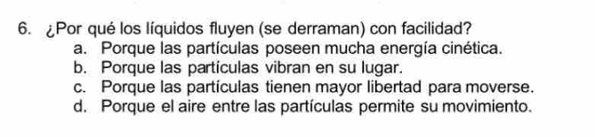 ¿Por qué los líquidos fluyen (se derraman) con facilidad?
a. Porque las partículas poseen mucha energía cinética.
b. Porque las partículas vibran en su lugar.
c. Porque las partículas tienen mayor libertad para moverse.
d. Porque el aire entre las partículas permite su movimiento.