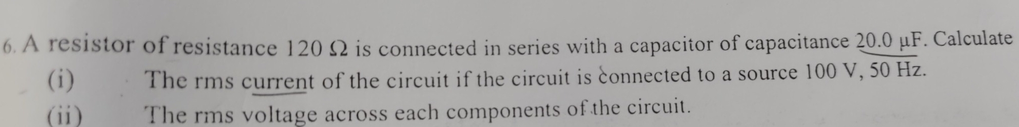 A resistor of resistance 120 Ω is connected in series with a capacitor of capacitance 20.0 μF. Calculate 
(i) The rms current of the circuit if the circuit is connected to a source 100 V, 50 Hz. 
(ii) The rms voltage across each components of the circuit.