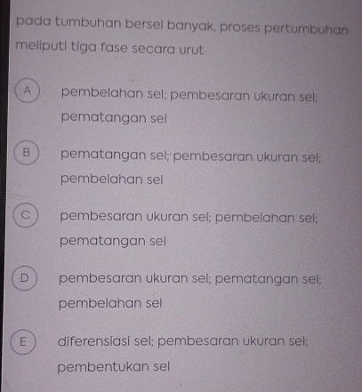 pada tumbuhan bersel banyak, proses pertumbuhan
meliputi tiga fase secara urut
A  pembelahan sel; pembesaran ukuran sel;
pematangan sel
B pematangan sel; pembesaran ukuran sel;
pembelahan sel
C pembesaran ukuran sel; pembelahan sel;
pematangan sel
D pembesaran ukuran sel; pematangan sel;
pembelahan sel
E diferensiasi sel; pembesaran ukuran sel;
pembentukan sel