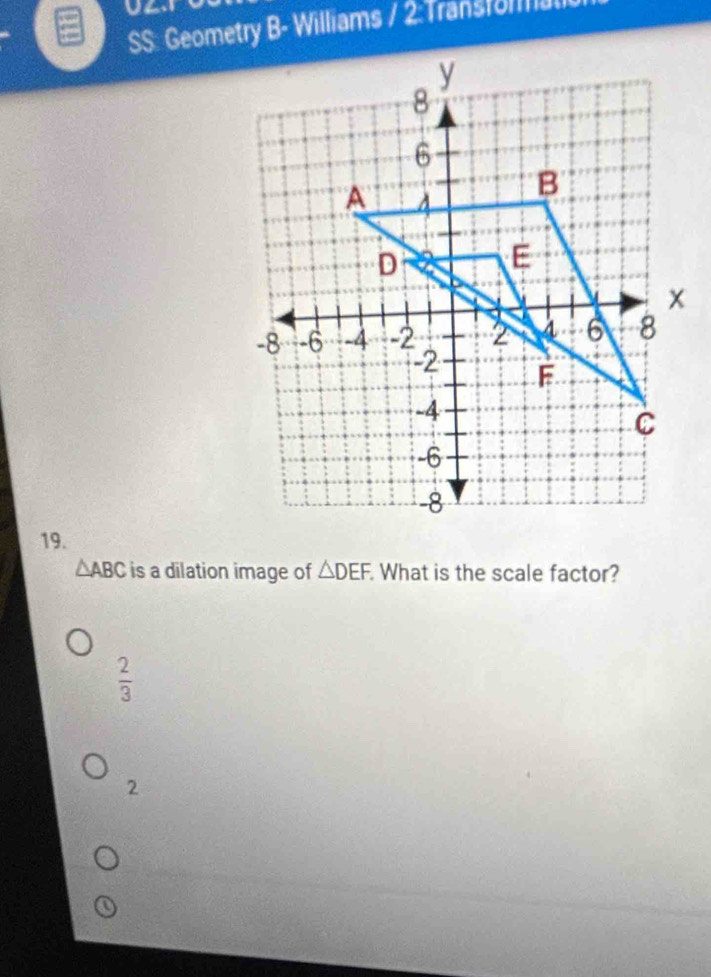 SS: Geometry B- Williams / 2:Transforal
19.
△ ABC is a dilation image of △ DEF What is the scale factor?
 2/3 
2