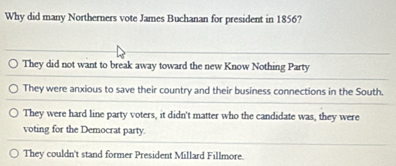 Why did many Northerners vote James Buchanan for president in 1856?
They did not want to break away toward the new Know Nothing Party
They were anxious to save their country and their business connections in the South.
They were hard line party voters, it didn't matter who the candidate was, they were
voting for the Democrat party.
They couldn't stand former President Millard Fillmore.