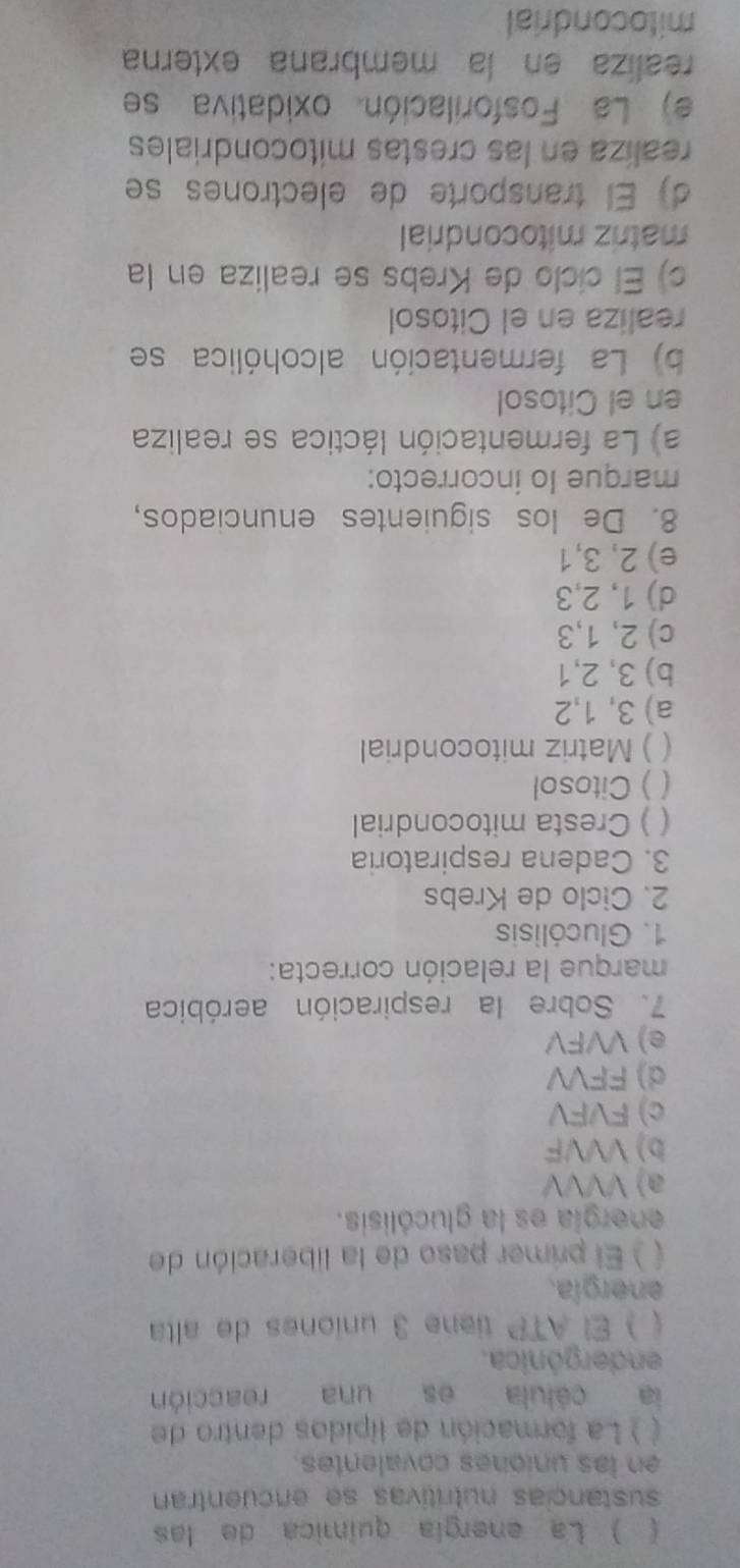 ( ) La energía química de las
sustançias nutritivas se encuentran
en las uniones covalentes 
C ) La formación de lípidos dentro de
ia célula es una reacción
endergónica.
( ) El ATP tiene 3 uniones de alta
energía.
) El primer paso de la liberación de
energía es la glucólisis.
a) VVVV
b) VVVF
c) FVFV
d) FFVV
e) VVFV
7. Sobre la respiración aeróbica
marque la relación correcta:
1. Glucólisis
2. Ciclo de Krebs
3. Cadena respiratoria
( ) Cresta mitocondrial
) Citosol
) Matriz mitocondrial
a) 3, 1, 2
b) 3, 2, 1
c) 2, 1, 3
d) 1, 2, 3
e) 2, 3, 1
8. De los siguientes enunciados,
marque lo incorrecto:
a) La fermentación láctica se realiza
en el Citosol
b) La fermentación alcohólica se
realiza en el Citosol
c) El cíclo de Krebs se realiza en la
matriz mitocondrial
d) El transporte de electrones se
realiza en las crestas mitocondriales
e) La Fosforilación oxidativa se
realiza en la membrana externa
mitocondrial