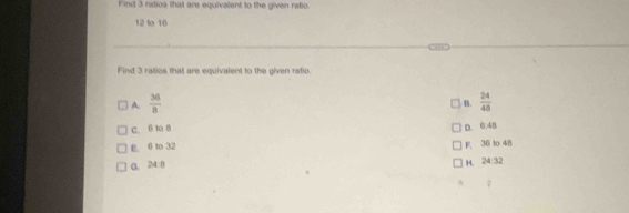 Find 3 ratios that are equivalent to the given ratio.
12 to 16
Find 3 ratios that are equivalent to the given ratio.
A.  36/8   24/48 
B.
C. 6 10 8
B. 6 to 32 D. 6:48
G. 24:8 F 36 to 48
H. 24:32