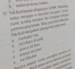 e '` talaba ad-dunya halalan 
15. Pak Budi bekerja sebagai guru di SMK. Terkadang
ketika mengajar ia kesulitan mengatur murid-
murid, ia tetap bersabar dan mengajar dengan
performa yang terbaik. Sikap yang telah diakukan
Pak Budi merupakan cabang iman pada ranah
a. marfuatun haq
b. ma'rifatun bil qalbi
c. igrarun bil lisan
d. amalun bil arkan
e. ma'rifatullah
Rndra adalah siswa peringkat pertama 
lika di antara teman-temannya mas
asylitan dalam momaham
anjelaskanny a
san