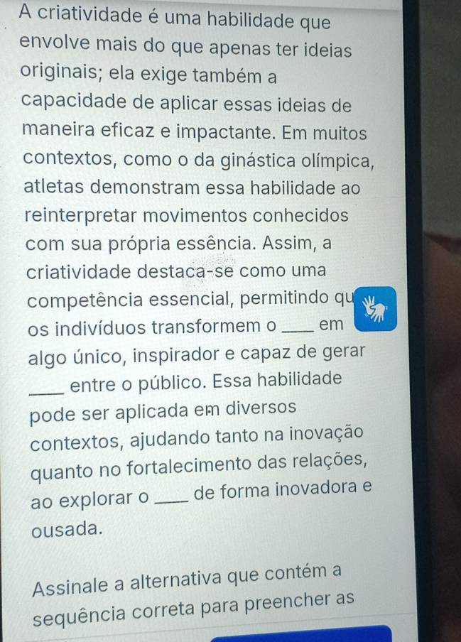 A criatividade é uma habilidade que 
envolve mais do que apenas ter ideias 
originais; ela exige também a 
capacidade de aplicar essas ideias de 
maneira eficaz e impactante. Em muitos 
contextos, como o da ginástica olímpica, 
atletas demonstram essa habilidade ao 
reinterpretar movimentos conhecidos 
com sua própria essência. Assim, a 
criatividade destaca-se como uma 
competência essencial, permitindo qu a 
5 
os indivíduos transformem o _em 
algo único, inspirador e capaz de gerar 
_entre o público. Essa habilidade 
pode ser aplicada em diversos 
contextos, ajudando tanto na inovação 
quanto no fortalecimento das relações, 
ao explorar o _de forma inovadora e 
ousada. 
Assinale a alternativa que contém a 
sequência correta para preencher as