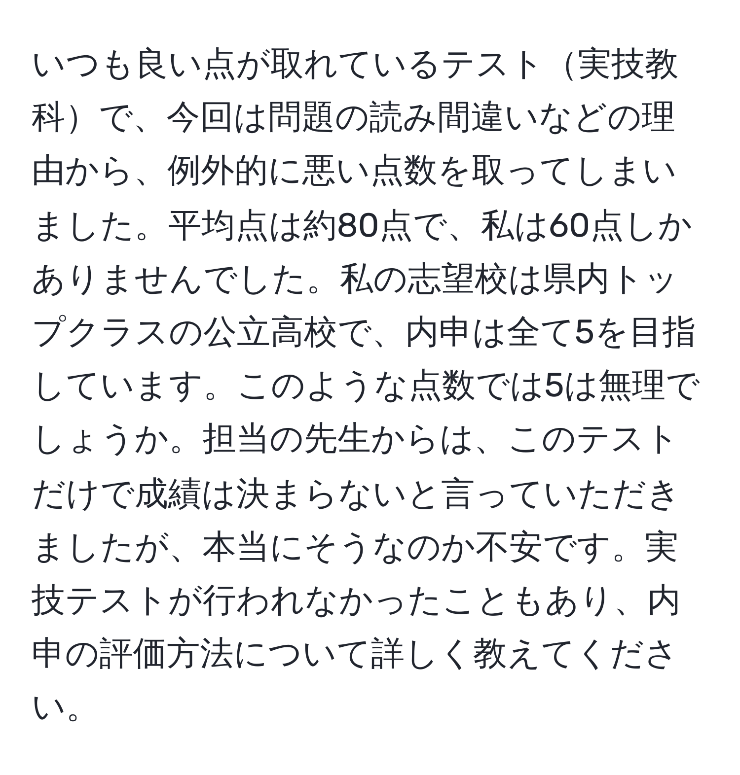 いつも良い点が取れているテスト実技教科で、今回は問題の読み間違いなどの理由から、例外的に悪い点数を取ってしまいました。平均点は約80点で、私は60点しかありませんでした。私の志望校は県内トップクラスの公立高校で、内申は全て5を目指しています。このような点数では5は無理でしょうか。担当の先生からは、このテストだけで成績は決まらないと言っていただきましたが、本当にそうなのか不安です。実技テストが行われなかったこともあり、内申の評価方法について詳しく教えてください。