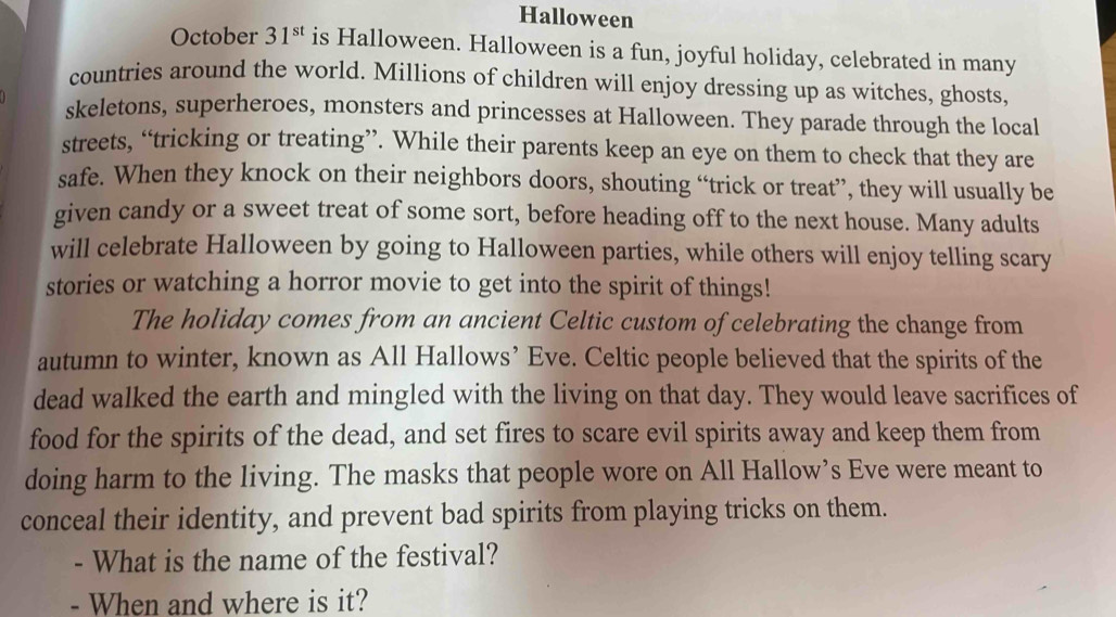 Halloween 
October 31^(st) is Halloween. Halloween is a fun, joyful holiday, celebrated in many 
countries around the world. Millions of children will enjoy dressing up as witches, ghosts 
skeletons, superheroes, monsters and princesses at Halloween. They parade through the local 
streets, “tricking or treating”. While their parents keep an eye on them to check that they are 
safe. When they knock on their neighbors doors, shouting “trick or treat”, they will usually be 
given candy or a sweet treat of some sort, before heading off to the next house. Many adults 
will celebrate Halloween by going to Halloween parties, while others will enjoy telling scary 
stories or watching a horror movie to get into the spirit of things! 
The holiday comes from an ancient Celtic custom of celebrating the change from 
autumn to winter, known as All Hallows’ Eve. Celtic people believed that the spirits of the 
dead walked the earth and mingled with the living on that day. They would leave sacrifices of 
food for the spirits of the dead, and set fires to scare evil spirits away and keep them from 
doing harm to the living. The masks that people wore on All Hallow’s Eve were meant to 
conceal their identity, and prevent bad spirits from playing tricks on them. 
What is the name of the festival? 
- When and where is it?