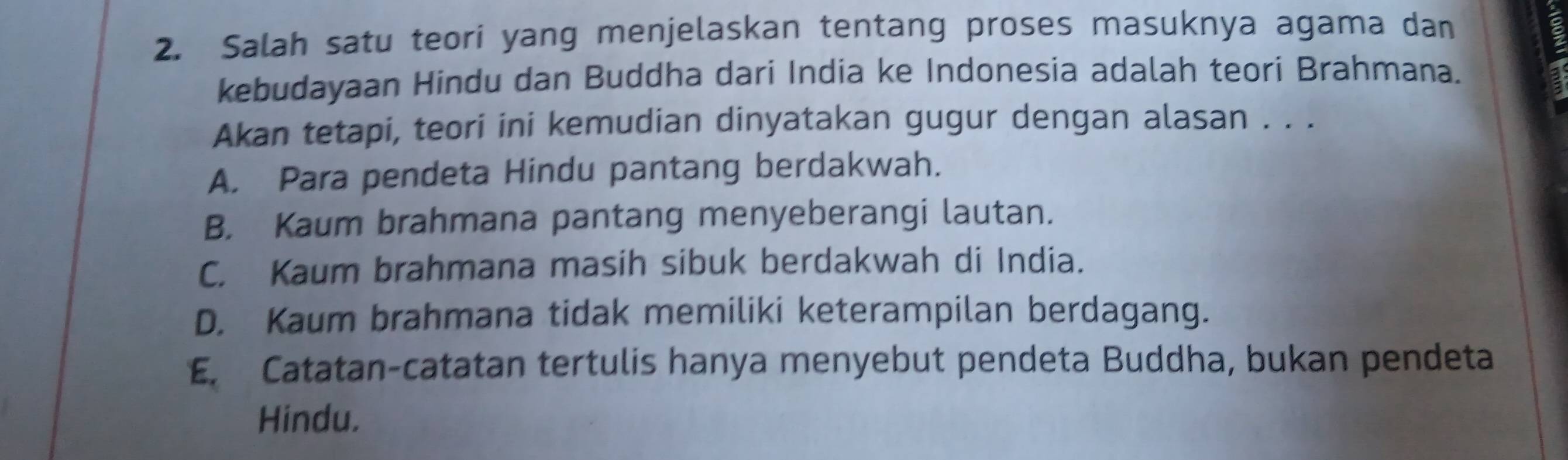 Salah satu teori yang menjelaskan tentang proses masuknya agama dan
kebudayaan Hindu dan Buddha dari India ke Indonesia adalah teori Brahmana.
Akan tetapi, teori ini kemudian dinyatakan gugur dengan alasan . . .
A. Para pendeta Hindu pantang berdakwah.
B. Kaum brahmana pantang menyeberangi lautan.
C. Kaum brahmana masih sibuk berdakwah di India.
D. Kaum brahmana tidak memiliki keterampilan berdagang.
E. Catatan-catatan tertulis hanya menyebut pendeta Buddha, bukan pendeta
Hindu.