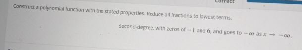 Correct 
Construct a polynomial function with the stated properties. Reduce all fractions to lowest terms. 
Second-degree, with zeros of — 1 and 6, and goes to — ∞ as x → — ∞.