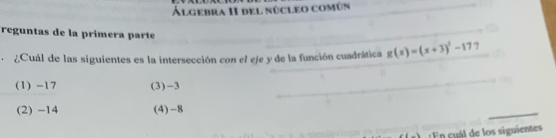 Álgebra II del núcleo común
reguntas de la primera parte
¿Cuál de las siguientes es la intersección con el eje y de la función cuadrática g(x)=(x+3)^2-17 ?
(1) -17 (3) -3
(2) -14 (4) -8
En cuál de los siguientes