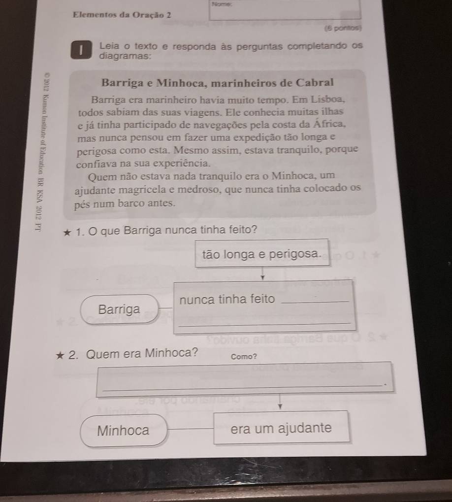 Nome:
Elementos da Oração 2
(6 pantos)
Leia o texto e responda às perguntas completando os
1 diagramas:
Barriga e Minhoca, marinheiros de Cabral
Barriga era marinheiro havia muito tempo. Em Lisboa,
todos sabiam das suas viagens. Ele conhecia muitas ilhas
e já tinha participado de navegações pela costa da África,
mas nunca pensou em fazer uma expedição tão longa e
perigosa como esta. Mesmo assim, estava tranquilo, porque
confiava na sua experiência.
Quem não estava nada tranquilo era o Minhoca, um
ajudante magricela e medroso, que nunca tinha colocado os
pés num barco antes.
1. O que Barriga nunca tinha feito?
tão longa e perigosa.
nunca tinha feito_
Barriga
_
* 2. Quem era Minhoca? Como?
_.
Minhoca era um ajudante