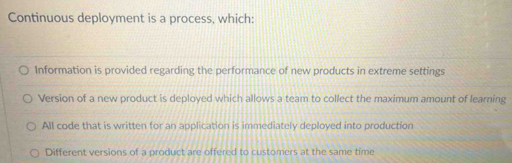 Continuous deployment is a process, which:
Information is provided regarding the performance of new products in extreme settings
Version of a new product is deployed which allows a team to collect the maximum amount of learning
All code that is written for an application is immediately deployed into production
Different versions of a product are offered to customers at the same time