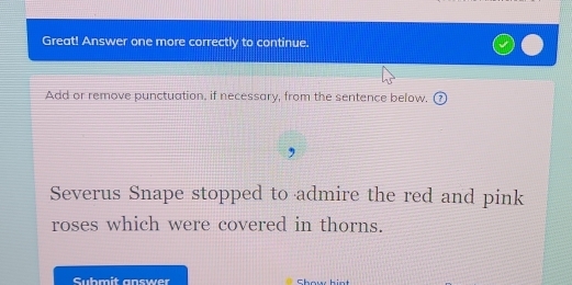 Great! Answer one more correctly to continue. 
Add or remove punctuation, if necessary, from the sentence below. 
Severus Snape stopped to admire the red and pink 
roses which were covered in thorns. 
Submit answer Show hint