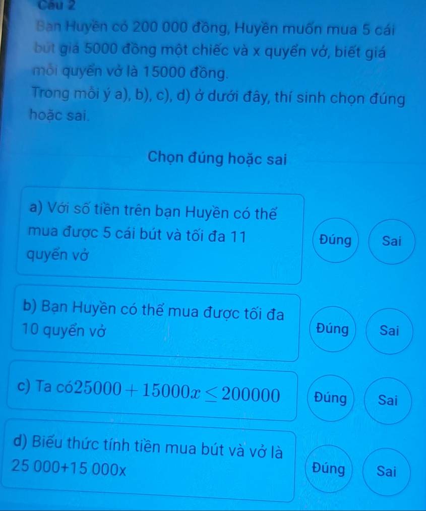 Cau 2
Ban Huyền có 200 000 đồng, Huyền muốn mua 5 cái
but giá 5000 đồng một chiếc và x quyển vớ, biết giá
mỗi quyến vở là 15000 đồng.
Trong mỗi ý a), b), c), d) ở dưới đây, thí sinh chọn đúng
hoặc sai.
Chọn đúng hoặc sai
a) Với số tiền trên bạn Huyền có thế
mua được 5 cái bút và tối đa 11 Đúng Sai
quyến vở
b) Bạn Huyền có thể mua được tối đa
10 quyển vở Đúng Sai
c) Ta co25000+15000x≤ 200000 Đúng Sai
d) Biểu thức tính tiền mua bút và vở là
25000+15000x Đúng Sai