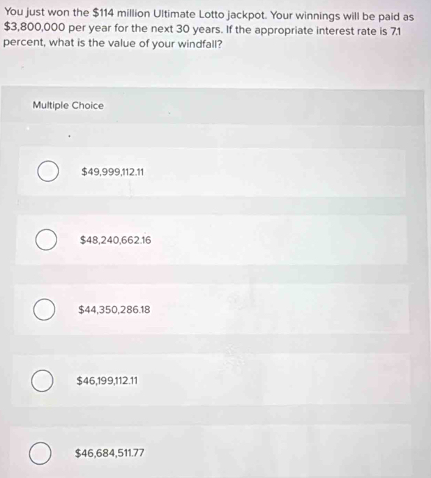 You just won the $114 million Ultimate Lotto jackpot. Your winnings will be paid as
$3,800,000 per year for the next 30 years. If the appropriate interest rate is 7.1
percent, what is the value of your windfall?
Multiple Choice
$49,999, 112.11
$48,240,662.16
$44,350,286.18
$46,199,112.11
$46,684,511.77