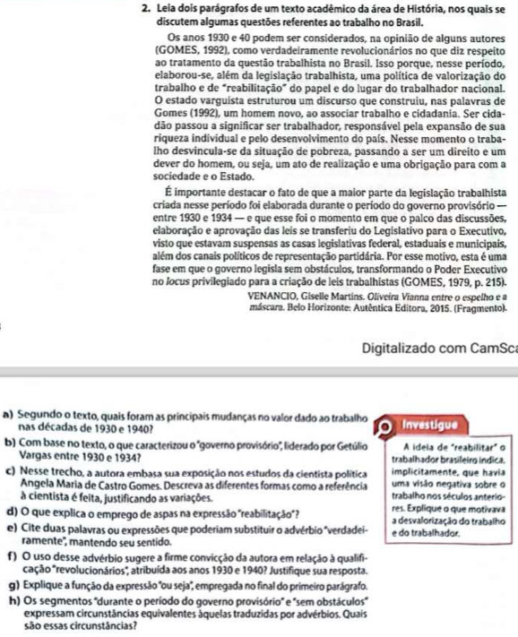 Leia dois parágrafos de um texto acadêmico da área de História, nos quais se
discutem algumas questões referentes ao trabalho no Brasil.
Os anos 1930 e 40 podem ser considerados, na opinião de alguns autores
(GOMES, 1992), como verdadeiramente revolucionários no que diz respeito
ao tratamento da questão trabalhista no Brasil. Isso porque, nesse período,
elaborou-se, além da legislação trabalhista, uma política de valorização do
trabalho e de “reabilitação” do papel e do lugar do trabalhador nacional.
O estado varguista estruturou um discurso que construiu, nas palavras de
Gomes (1992), um homem novo, ao associar trabalho e cidadania. Ser cida-
dão passou a significar ser trabalhador, responsável pela expansão de sua
riqueza individual e pelo desenvolvimento do país. Nesse momento o traba-
lho desvincula-se da situação de pobreza, passando a ser um direito e um
dever do homem, ou seja, um ato de realização e uma obrigação para com a
sociedade e o Estado.
É importante destacar o fato de que a maior parte da legislação trabalhista
criada nesse período foi elaborada durante o período do governo provisório -==
entre 1930 e 1934 — e que esse foi o momento em que o palco das discussões,
elaboração e aprovação das leis se transferiu do Legislativo para o Executivo,
visto que estavam suspensas as casas legislativas federal, estaduais e municipais,
além dos canais políticos de representação partidária. Por esse motivo, esta é uma
fase em que o governo legisla sem obstáculos, transformando o Poder Executivo
no /ocus privilegiado para a criação de leis trabalhistas (GOMES, 1979, p. 215).
VENANCIO, Giselle Martins. Oliveíra Vianna entre o espelho e a
máscara. Belo Horizonte: Autêntica Editora, 2015. (Fragmento).
Digitalizado com CamSc
a) Segundo o texto, quais foram as principais mudanças no valor dado ao trabalho Investigue
nas décadas de 1930 e 1940?
.
b) Com base no texto, o que caracterizou o "governo provisório", liderado por Getúlio A ideia de "reabilitar" o
Vargas entre 1930 e 1934? trabalhador brasileirg indica,
c) Nesse trecho, a autora embasa sua exposição nos estudos da cientista política implicitamente, que havia
uma visão negativa sobre o
Angela Maria de Castro Gomes. Descreva as diferentes formas como a referência trabalho nos séculos anterio-
à cientista é feita, justificando as variações. res. Explique o que motivava
d) O que explica o emprego de aspas na expressão "reabilitação"? a desvalorização do trabalho
e) Cite duas palavras ou expressões que poderiam substituir o advérbio "verdadei- e do trabalhador.
ramente'', mantendo seu sentido.
f) O uso desse advérbio sugere a firme convicção da autora em relação à qualifi-
cação *revolucionários", atribuída aos anos 1930 e 1940? Justifique sua resposta.
g) Explique a função da expressão "ou seja", empregada no final do primeiro parágrafo.
h) Os segmentos 'durante o período do governo provisório' e 'sem obstáculos'
expressam circunstâncias equivalentes áquelas traduzidas por advérbios. Quais
são essas circunstâncias?