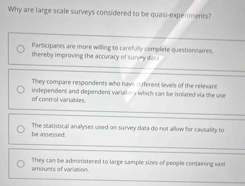 Why are large scale surveys considered to be quasi-experiments?
Participants are more willing to carefully complete questionnaires,
thereby improving the accuracy of survey data
They compare respondents who have different levels of the relevant
independent and dependent variables which can be isolated via the use
of control variables.
The statistical analyses used on survey data do not allow for causality to
be assessed.
They can be administered to large sample sizes of people containing vast
amounts of variation.