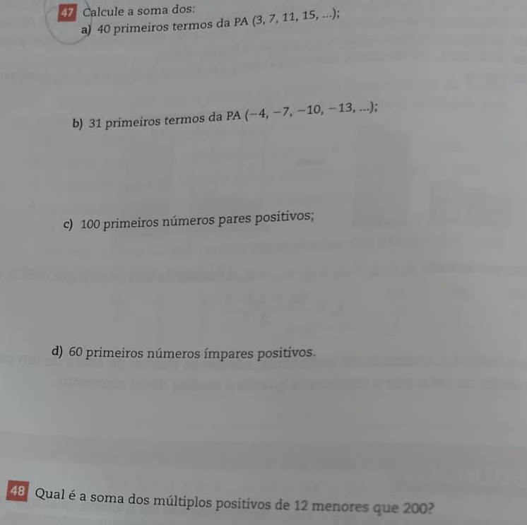 Calcule a soma dos: PA(3,7,11,15,...).
a) 40 primeiros termos da
b) 31 primeiros termos da F PA(-4,-7,-10,-13,...)
c) 100 primeiros números pares positivos;
d) 60 primeiros números ímpares positivos.
48 Qual é a soma dos múltiplos positivos de 12 menores que 200?