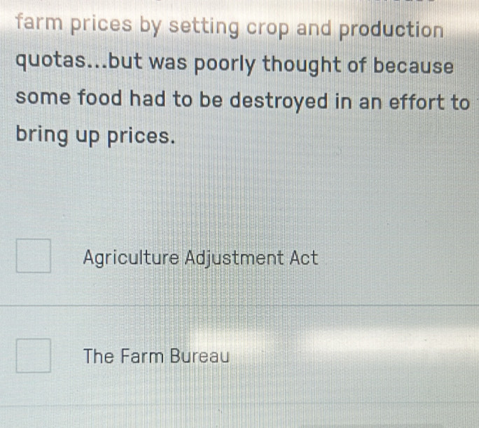 farm prices by setting crop and production 
quotas...but was poorly thought of because 
some food had to be destroyed in an effort to 
bring up prices. 
Agriculture Adjustment Act 
The Farm Bureau