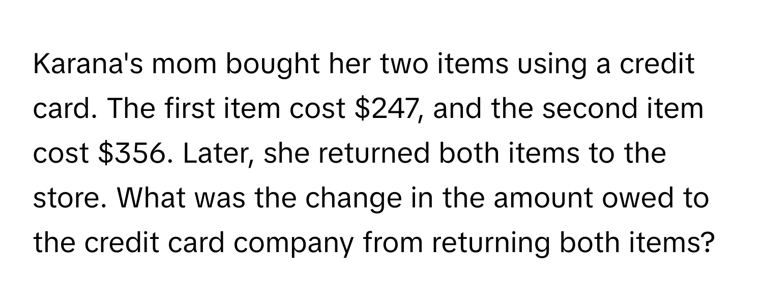 Karana's mom bought her two items using a credit card. The first item cost $247, and the second item cost $356. Later, she returned both items to the store. What was the change in the amount owed to the credit card company from returning both items?