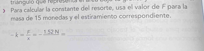 triangulo que representa el al 
Para calcular la constante del resorte, usa el valor de F para la 
masa de 15 monedas y el estiramiento correspondiente.
-k= F/x =-frac 1.52N= _