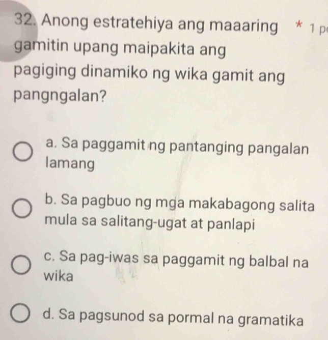 Anong estratehiya ang maaaring * 1 p
gamitin upang maipakita ang
pagiging dinamiko ng wika gamit ang
pangngalan?
a. Sa paggamit ng pantanging pangalan
lamang
b. Sa pagbuo ng mga makabagong salita
mula sa salitang-ugat at panlapi
c. Sa pag-iwas sa paggamit ng balbal na
wika
d. Sa pagsunod sa pormal na gramatika