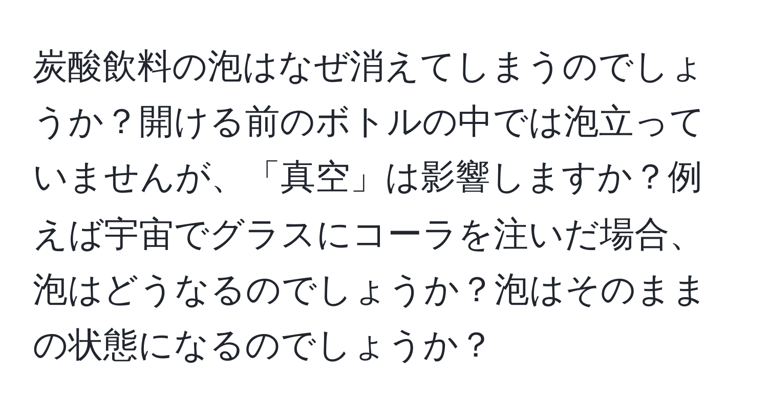 炭酸飲料の泡はなぜ消えてしまうのでしょうか？開ける前のボトルの中では泡立っていませんが、「真空」は影響しますか？例えば宇宙でグラスにコーラを注いだ場合、泡はどうなるのでしょうか？泡はそのままの状態になるのでしょうか？