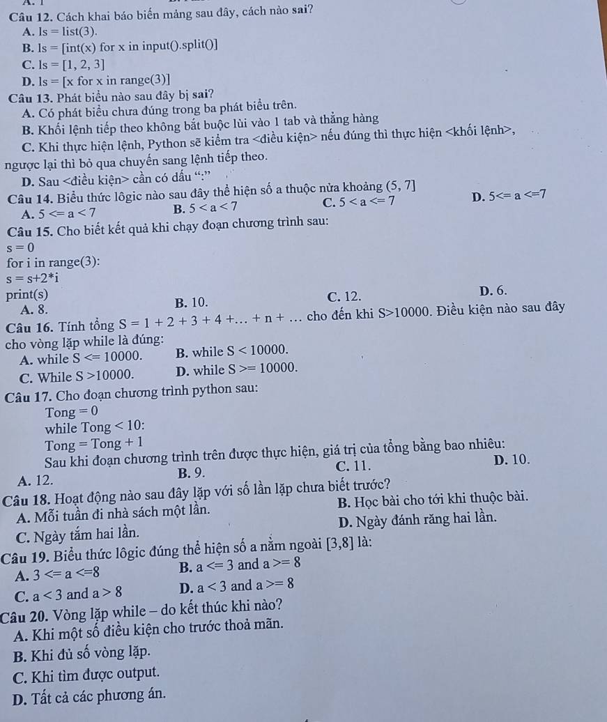 Cách khai báo biến mảng sau đây, cách nào sai?
A. Is=list(3).
B. 1s=[int(x) for x in input().split()]
C. ls=[1,2,3]
D. ls=[xforxinrange (3)
Câu 13. Phát biểu nào sau đây bị sai?
A. Có phát biểu chưa đúng trong ba phát biểu trên.
B. Khối lệnh tiếp theo không bắt buộc lùi vào 1 tab và thẳng hàng
C. Khi thực hiện lệnh, Python sẽ kiểm tra nếu đúng thì thực hiện ,
ngược lại thì bỏ qua chuyến sang lệnh tiếp theo.
D. Sau cần có dấu “:”
Câu 14. Biểu thức lôgic nào sau đây thể hiện số a thuộc nửa khoảng (5,7]
A. 5
B. 5 C. 5 D. 5
Câu 15. Cho biết kết quả khi chạy đoạn chương trình sau:
s=0
for i in range(3):
s=s+2^*i
print(s) C. 12.
A. 8. B. 10. D. 6.
Câu 16. Tính tổng S=1+2+3+4+...+n+... cho đến khi S>10000. Điều kiện nào sau đây
cho vòng lặp while là đúng:
A. while S B. while S<10000.
C. While S>10000. D. while S>=10000.
Câu 17. Cho đoạn chương trình python sau:
Tong =0
while Tong <10</tex> .
Tong=Tong+1
Sau khi đoạn chương trình trên được thực hiện, giá trị của tổng bằng bao nhiêu:
A. 12. B. 9. C. 11.
D. 10.
Câu 18. Hoạt động nào sau đây lặp với số lần lặp chưa biết trước?
A. Mỗi tuần đi nhà sách một lần. B. Học bài cho tới khi thuộc bài.
C. Ngày tắm hai lần. D. Ngày đánh răng hai lần.
Câu 19. Biểu thức lôgic đúng thể hiện số a nằm ngoài [3,8] là:
B. a
A. 3 and a>=8
C. a<3</tex> and a>8 D. a<3</tex> and a>=8
Câu 20. Vòng lặp while - do kết thúc khi nào?
A. Khi một số điều kiện cho trước thoả mãn.
B. Khi đủ số vòng lặp.
C. Khi tìm được output.
D. Tất cả các phương án.